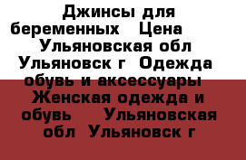 Джинсы для беременных › Цена ­ 500 - Ульяновская обл., Ульяновск г. Одежда, обувь и аксессуары » Женская одежда и обувь   . Ульяновская обл.,Ульяновск г.